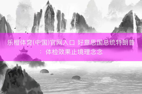 乐橙体育(中国)官网入口 好意思国总统特朗普：体检效果止境理念念