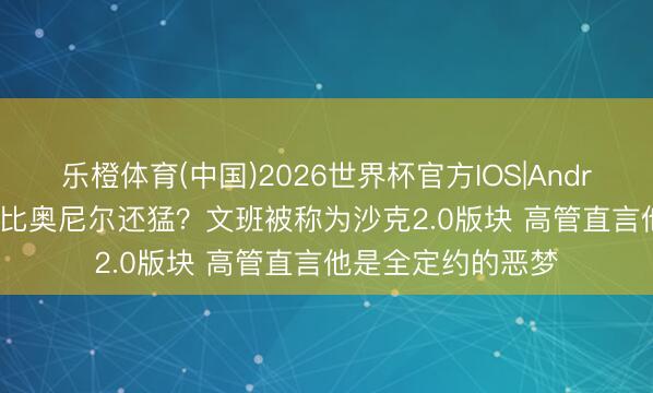 乐橙体育(中国)2026世界杯官方IOS|Android手机app下载 比奥尼尔还猛？文班被称为沙克2.0版块 高管直言他是全定约的恶梦