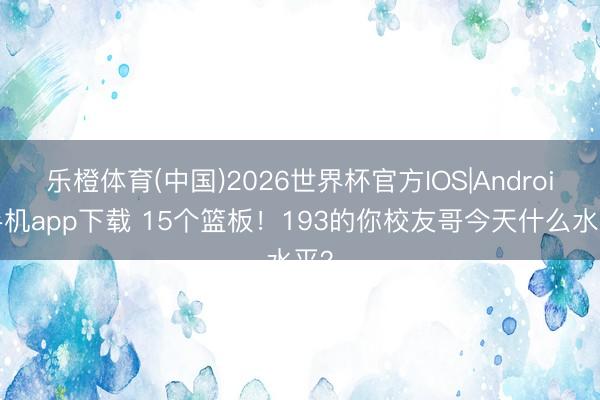 乐橙体育(中国)2026世界杯官方IOS|Android手机app下载 15个篮板！193的你校友哥今天什么水平？