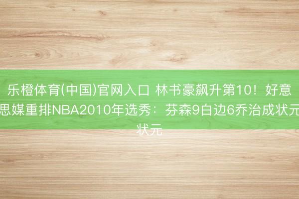 乐橙体育(中国)官网入口 林书豪飙升第10！好意思媒重排NBA2010年选秀：芬森9白边6乔治成状元