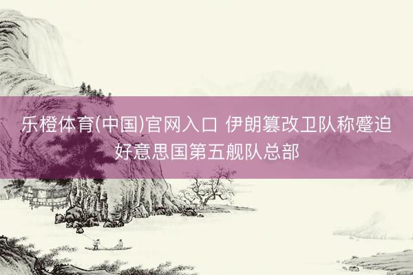 乐橙体育(中国)官网入口 伊朗篡改卫队称蹙迫好意思国第五舰队总部