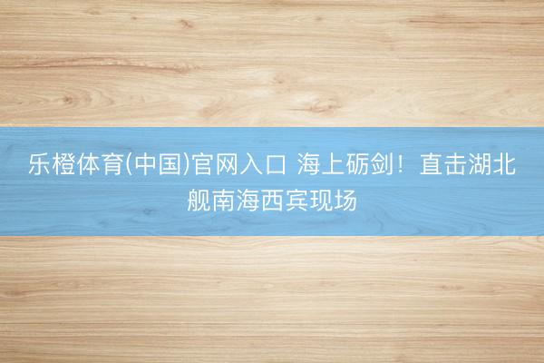 乐橙体育(中国)官网入口 海上砺剑！直击湖北舰南海西宾现场