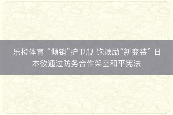 乐橙体育 “倾销”护卫舰 饱读励“新变装” 日本欲通过防务合作架空和平宪法