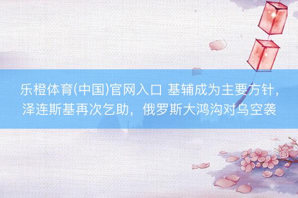 乐橙体育(中国)官网入口 基辅成为主要方针，泽连斯基再次乞助，俄罗斯大鸿沟对乌空袭