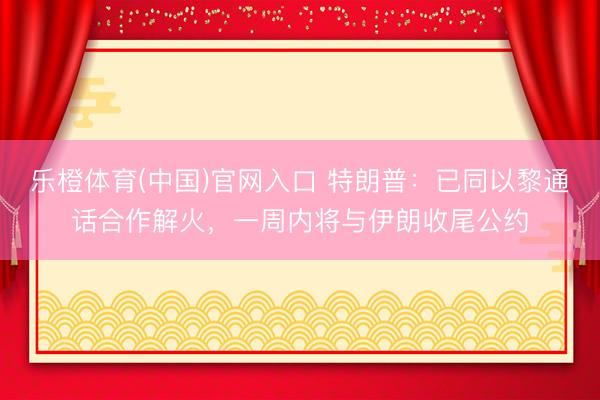 乐橙体育(中国)官网入口 特朗普：已同以黎通话合作解火，一周内将与伊朗收尾公约