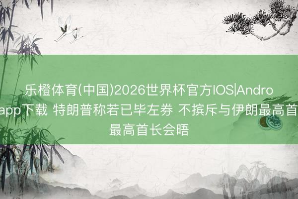 乐橙体育(中国)2026世界杯官方IOS|Android手机app下载 特朗普称若已毕左券 不摈斥与伊朗最高首长会晤