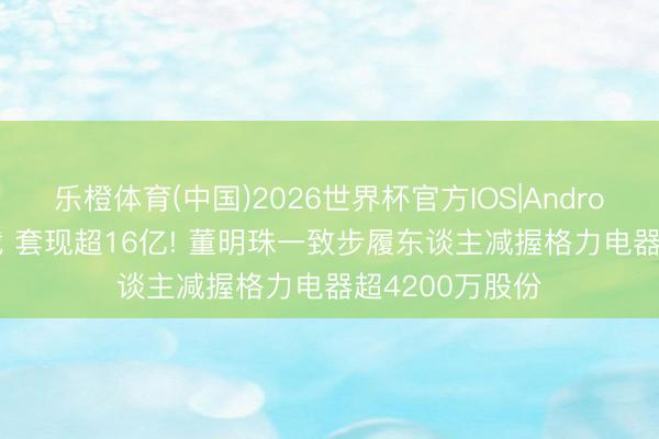乐橙体育(中国)2026世界杯官方IOS|Android手机app下载 套现超16亿! 董明珠一致步履东谈主减握格力电器超4200万股份