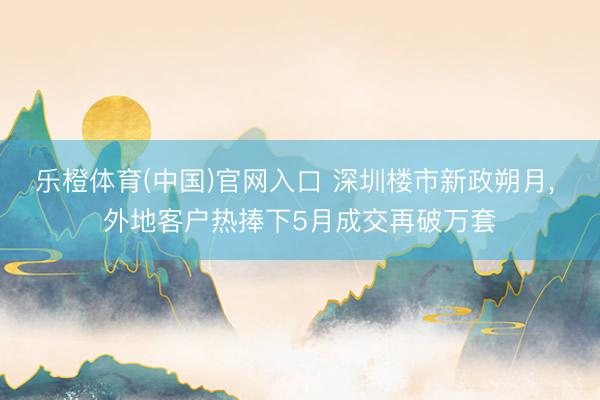 乐橙体育(中国)官网入口 深圳楼市新政朔月， 外地客户热捧下5月成交再破万套