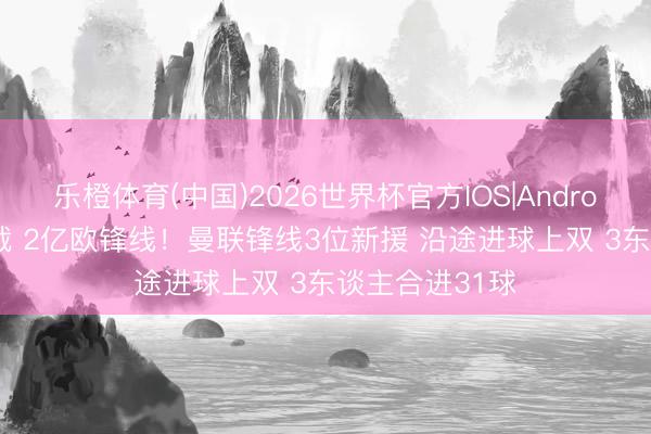 乐橙体育(中国)2026世界杯官方IOS|Android手机app下载 2亿欧锋线！曼联锋线3位新援 沿途进球上双 3东谈主合进31球