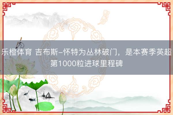 乐橙体育 吉布斯-怀特为丛林破门，是本赛季英超第1000粒进球里程碑
