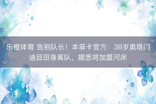乐橙体育 告别队长！本菲卡官方：38岁奥塔门迪目田身离队，据悉将加盟河床