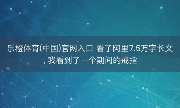 乐橙体育(中国)官网入口 看了阿里7.5万字长文， 我看到了一个期间的戒指