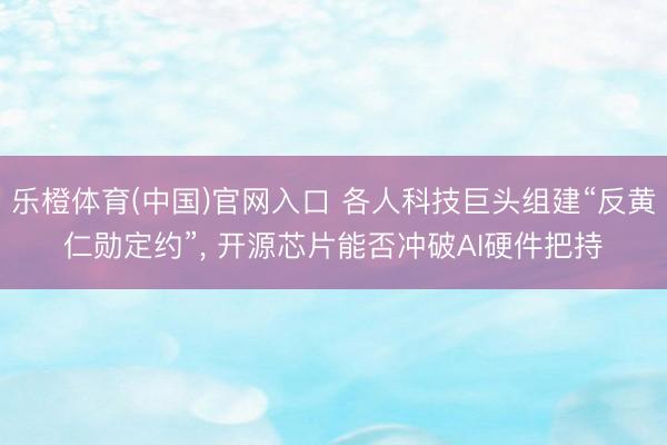 乐橙体育(中国)官网入口 各人科技巨头组建“反黄仁勋定约”， 开源芯片能否冲破AI硬件把持