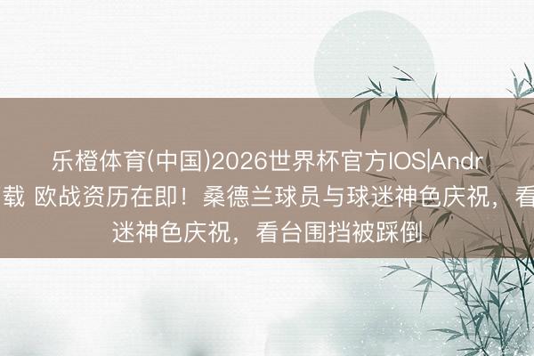 乐橙体育(中国)2026世界杯官方IOS|Android手机app下载 欧战资历在即！桑德兰球员与球迷神色庆祝，看台围挡被踩倒