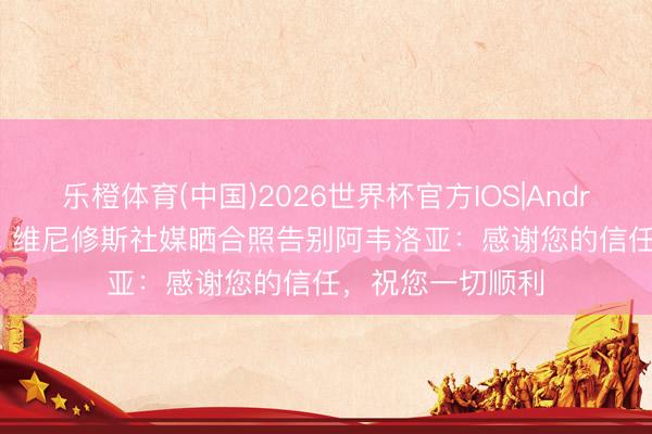 乐橙体育(中国)2026世界杯官方IOS|Android手机app下载 维尼修斯社媒晒合照告别阿韦洛亚：感谢您的信任，祝您一切顺利