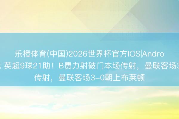 乐橙体育(中国)2026世界杯官方IOS|Android手机app下载 英超9球21助！B费力射破门本场传射，曼联客场3-0朝上布莱顿