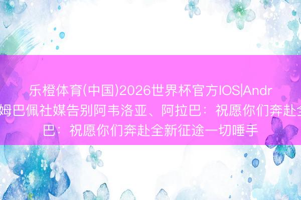 乐橙体育(中国)2026世界杯官方IOS|Android手机app下载 姆巴佩社媒告别阿韦洛亚、阿拉巴：祝愿你们奔赴全新征途一切唾手