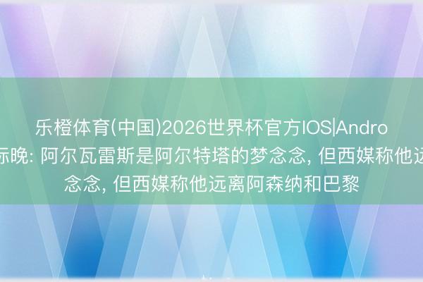 乐橙体育(中国)2026世界杯官方IOS|Android手机app下载 标晚: 阿尔瓦雷斯是阿尔特塔的梦念念， 但西媒称他远离阿森纳和巴黎