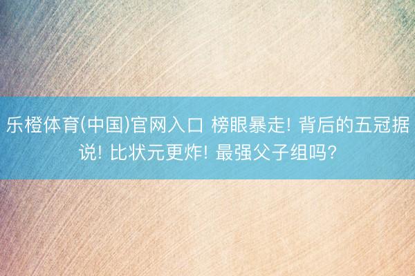 乐橙体育(中国)官网入口 榜眼暴走! 背后的五冠据说! 比状元更炸! 最强父子组吗?