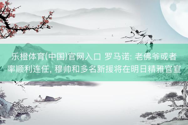 乐橙体育(中国)官网入口 罗马诺: 老佛爷或者率顺利连任， 穆帅和多名新援将在明日精雅官宣