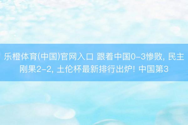 乐橙体育(中国)官网入口 跟着中国0-3惨败， 民主刚果2-2， 土伦杯最新排行出炉! 中国第3