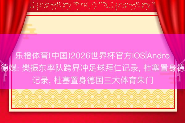 乐橙体育(中国)2026世界杯官方IOS|Android手机app下载 德媒: 樊振东率队跨界冲足球拜仁记录， 杜塞置身德国三大体育朱门