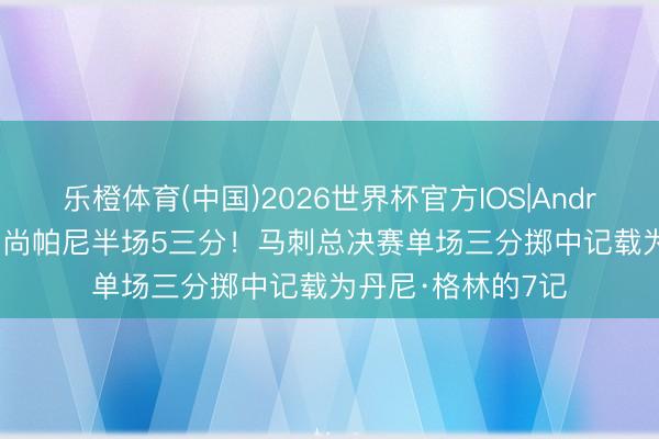 乐橙体育(中国)2026世界杯官方IOS|Android手机app下载 尚帕尼半场5三分！马刺总决赛单场三分掷中记载为丹尼·格林的7记