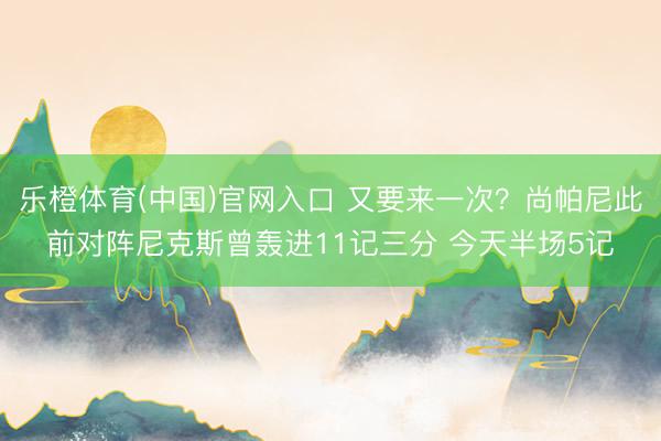 乐橙体育(中国)官网入口 又要来一次？尚帕尼此前对阵尼克斯曾轰进11记三分 今天半场5记