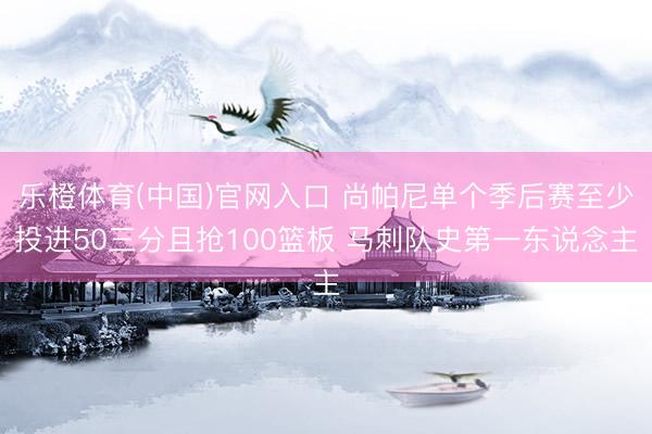 乐橙体育(中国)官网入口 尚帕尼单个季后赛至少投进50三分且抢100篮板 马刺队史第一东说念主