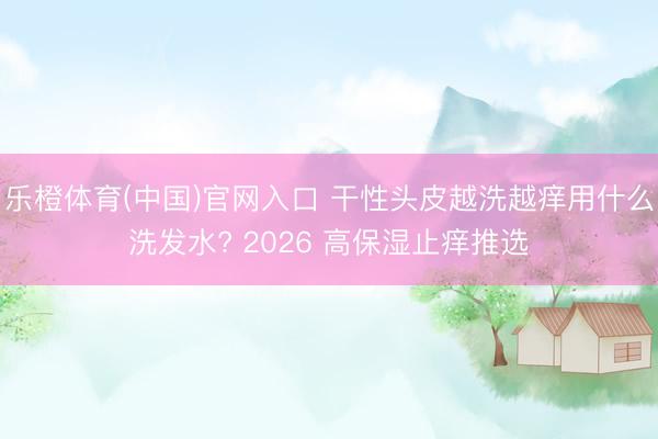 乐橙体育(中国)官网入口 干性头皮越洗越痒用什么洗发水? 2026 高保湿止痒推选