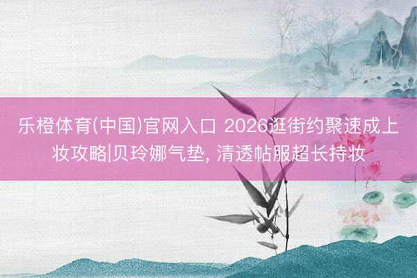 乐橙体育(中国)官网入口 2026逛街约聚速成上妆攻略|贝玲娜气垫， 清透帖服超长持妆
