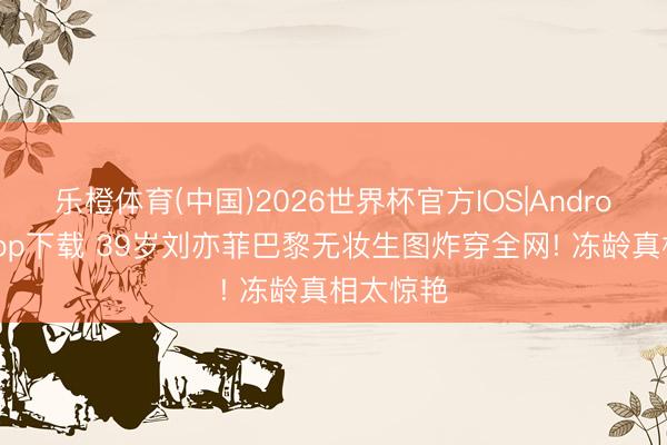 乐橙体育(中国)2026世界杯官方IOS|Android手机app下载 39岁刘亦菲巴黎无妆生图炸穿全网! 冻龄真相太惊艳