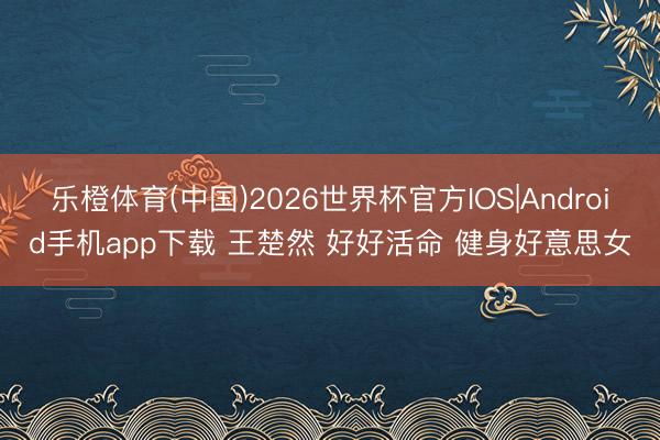 乐橙体育(中国)2026世界杯官方IOS|Android手机app下载 王楚然 好好活命 健身好意思女