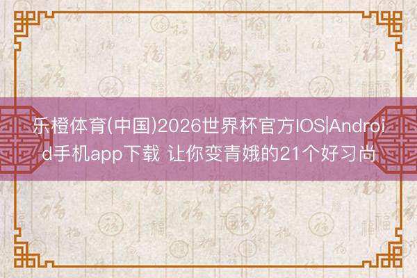 乐橙体育(中国)2026世界杯官方IOS|Android手机app下载 让你变青娥的21个好习尚