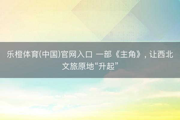 乐橙体育(中国)官网入口 一部《主角》， 让西北文旅原地“升起”