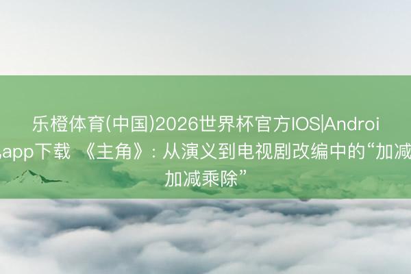 乐橙体育(中国)2026世界杯官方IOS|Android手机app下载 《主角》: 从演义到电视剧改编中的“加减乘除”