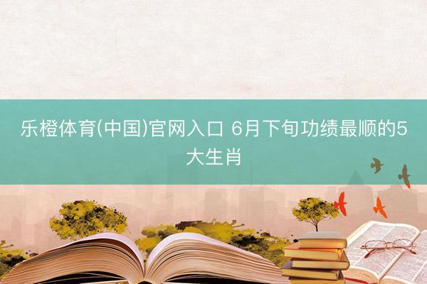 乐橙体育(中国)官网入口 6月下旬功绩最顺的5大生肖