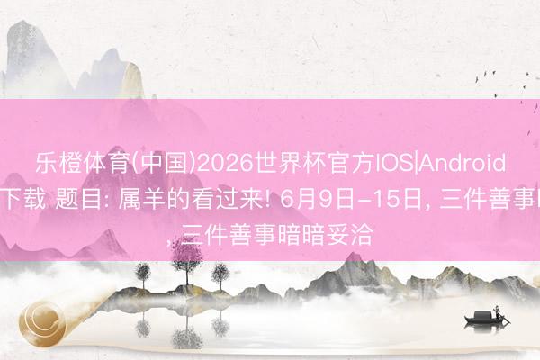 乐橙体育(中国)2026世界杯官方IOS|Android手机app下载 题目: 属羊的看过来! 6月9日-15日， 三件善事暗暗妥洽