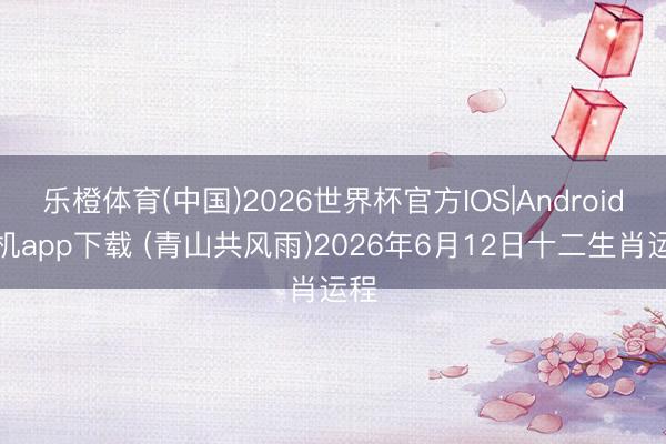 乐橙体育(中国)2026世界杯官方IOS|Android手机app下载 (青山共风雨)2026年6月12日十二生肖运程