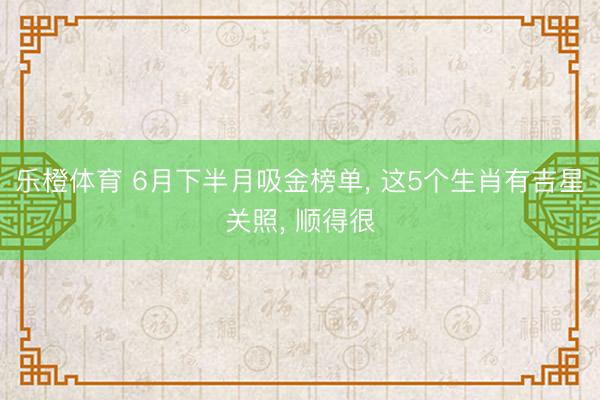 乐橙体育 6月下半月吸金榜单， 这5个生肖有吉星关照， 顺得很