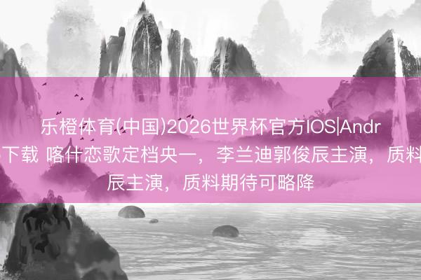 乐橙体育(中国)2026世界杯官方IOS|Android手机app下载 喀什恋歌定档央一，李兰迪郭俊辰主演，质料期待可略降