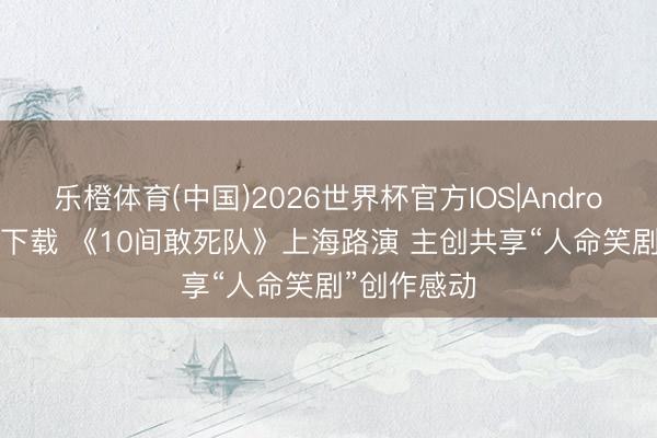 乐橙体育(中国)2026世界杯官方IOS|Android手机app下载 《10间敢死队》上海路演 主创共享“人命笑剧”创作感动