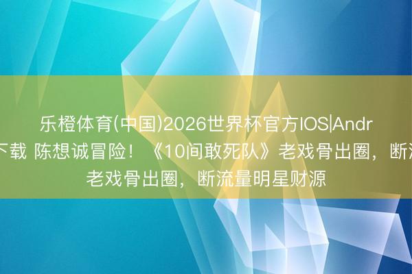 乐橙体育(中国)2026世界杯官方IOS|Android手机app下载 陈想诚冒险！《10间敢死队》老戏骨出圈，断流量明星财源