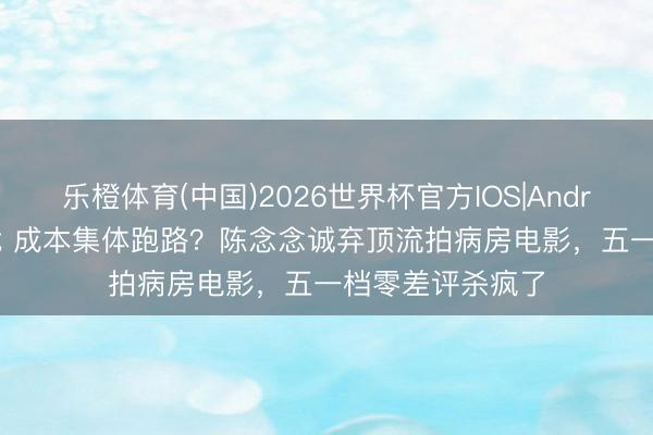 乐橙体育(中国)2026世界杯官方IOS|Android手机app下载 成本集体跑路？陈念念诚弃顶流拍病房电影，五一档零差评杀疯了