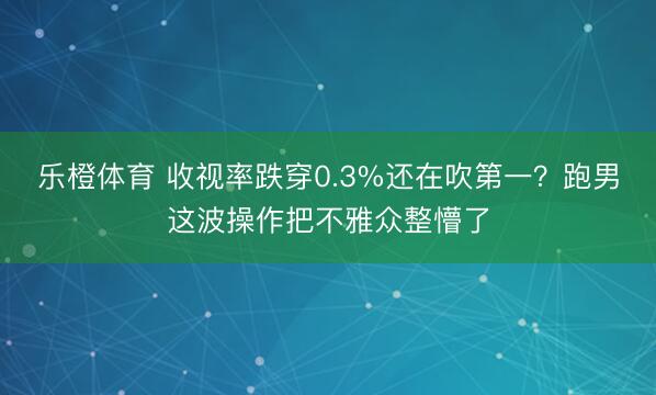 乐橙体育 收视率跌穿0.3%还在吹第一？跑男这波操作把不雅众整懵了