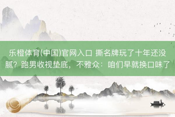 乐橙体育(中国)官网入口 撕名牌玩了十年还没腻？跑男收视垫底，不雅众：咱们早就换口味了