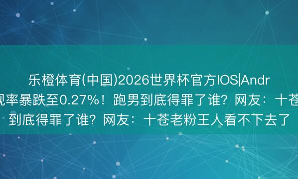 乐橙体育(中国)2026世界杯官方IOS|Android手机app下载 收视率暴跌至0.27%！跑男到底得罪了谁？网友：十苍老粉王人看不下去了