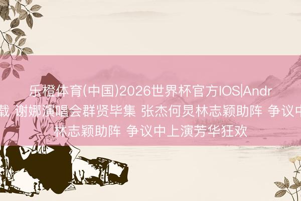 乐橙体育(中国)2026世界杯官方IOS|Android手机app下载 谢娜演唱会群贤毕集 张杰何炅林志颖助阵 争议中上演芳华狂欢