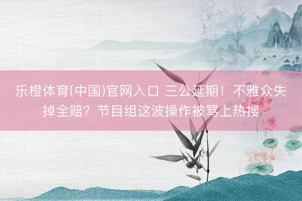 乐橙体育(中国)官网入口 三公延期！不雅众失掉全赔？节目组这波操作被骂上热搜
