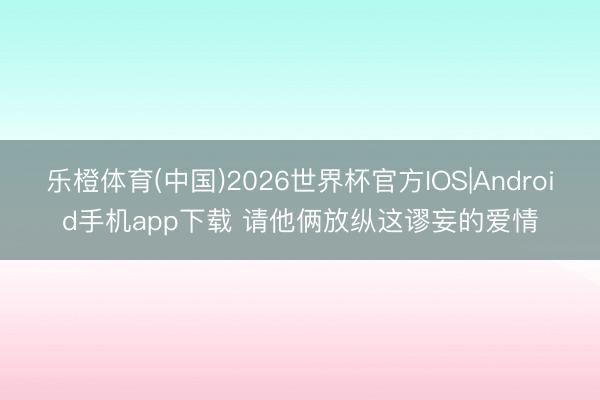 乐橙体育(中国)2026世界杯官方IOS|Android手机app下载 请他俩放纵这谬妄的爱情